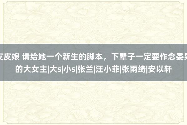 皮皮娘 请给她一个新生的脚本，下辈子一定要作念委果的大女主|大s|小s|张兰|汪小菲|张雨绮|安以轩
