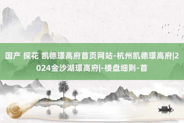 国产 探花 凯德璟高府首页网站-杭州凯德璟高府|2024金沙湖璟高府|-楼盘细则-首