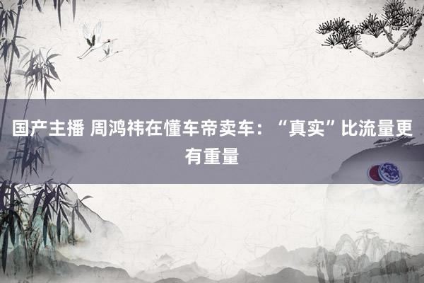 国产主播 周鸿祎在懂车帝卖车：“真实”比流量更有重量