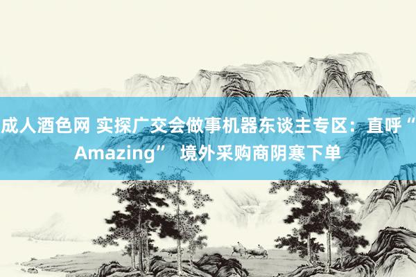 成人酒色网 实探广交会做事机器东谈主专区：直呼“Amazing”  境外采购商阴寒下单