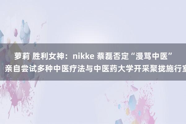 萝莉 胜利女神：nikke 蔡磊否定“漫骂中医”：亲自尝试多种中医疗法与中医药大学开采聚拢施行室
