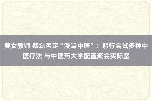 美女教师 蔡磊否定“漫骂中医”：躬行尝试多种中医疗法 与中医药大学配置聚会实际室