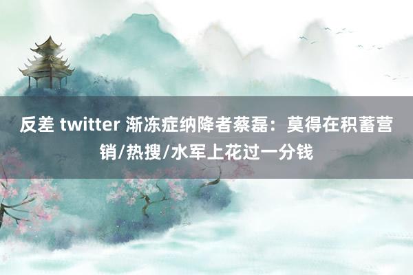 反差 twitter 渐冻症纳降者蔡磊：莫得在积蓄营销/热搜/水军上花过一分钱