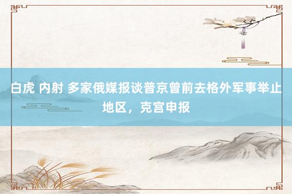 白虎 内射 多家俄媒报谈普京曾前去格外军事举止地区，克宫申报