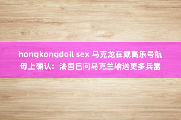 hongkongdoll sex 马克龙在戴高乐号航母上确认：法国已向乌克兰输送更多兵器