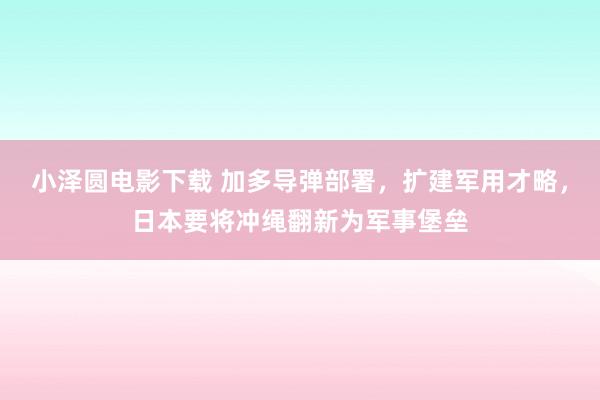 小泽圆电影下载 加多导弹部署，扩建军用才略，日本要将冲绳翻新为军事堡垒