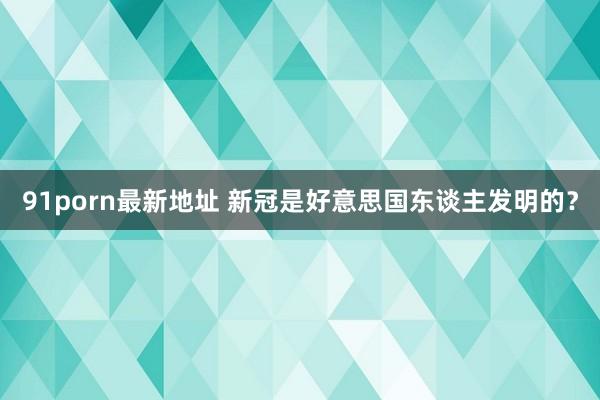 91porn最新地址 新冠是好意思国东谈主发明的？