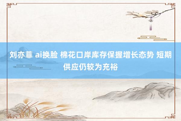 刘亦菲 ai换脸 棉花口岸库存保握增长态势 短期供应仍较为充裕