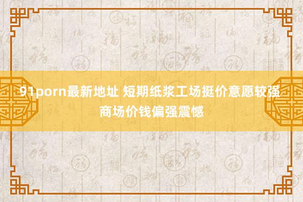 91porn最新地址 短期纸浆工场挺价意愿较强 商场价钱偏强震憾