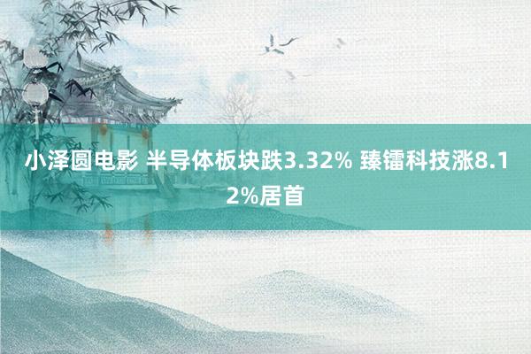 小泽圆电影 半导体板块跌3.32% 臻镭科技涨8.12%居首