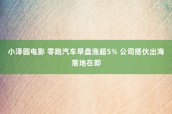 小泽圆电影 零跑汽车早盘涨超5% 公司搭伙出海落地在即