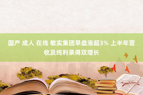 国产 成人 在线 敏实集团早盘涨超3% 上半年营收及纯利录得双增长