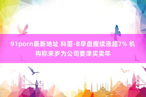 91porn最新地址 科笛-B早盘握续涨超7% 机构称来岁为公司要津买卖年