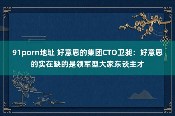 91porn地址 好意思的集团CTO卫昶：好意思的实在缺的是领军型大家东谈主才