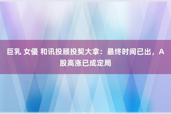 巨乳 女優 和讯投顾投契大拿：最终时间已出，A股高涨已成定局