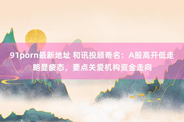 91porn最新地址 和讯投顾奇名：A股高开低走略显疲态，要点关爱机构资金走向