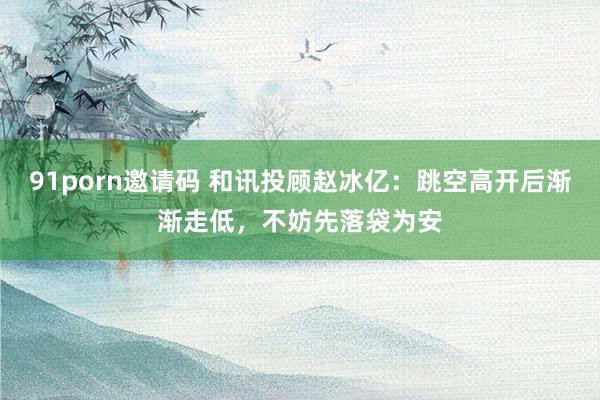 91porn邀请码 和讯投顾赵冰亿：跳空高开后渐渐走低，不妨先落袋为安