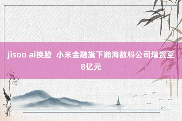 jisoo ai换脸  小米金融旗下瀚海数科公司增资至8亿元
