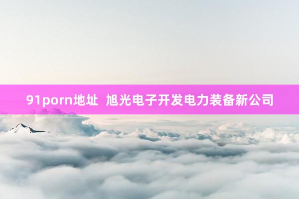 91porn地址  旭光电子开发电力装备新公司