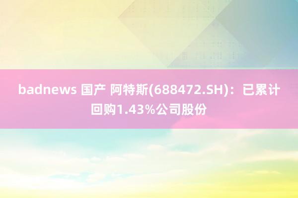 badnews 国产 阿特斯(688472.SH)：已累计回购1.43%公司股份