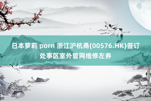 日本萝莉 porn 浙江沪杭甬(00576.HK)签订处事区室外管网维修左券