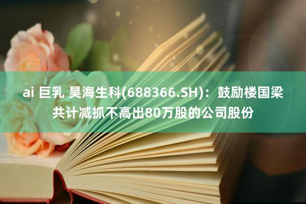 ai 巨乳 昊海生科(688366.SH)：鼓励楼国梁共计减抓不高出80万股的公司股份