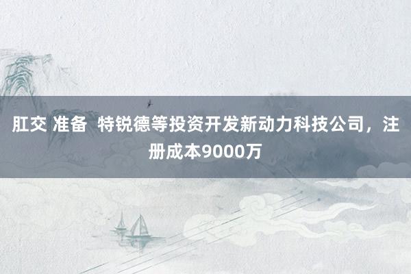肛交 准备  特锐德等投资开发新动力科技公司，注册成本9000万