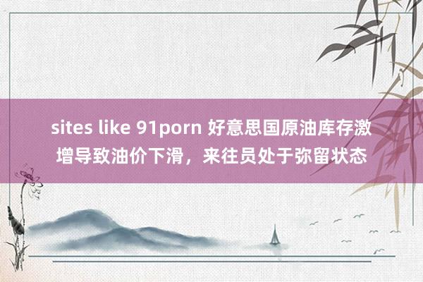 sites like 91porn 好意思国原油库存激增导致油价下滑，来往员处于弥留状态