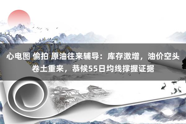 心电图 偷拍 原油往来辅导：库存激增，油价空头卷土重来，恭候55日均线撑握证据