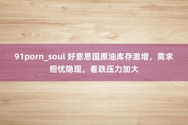 91porn_soul 好意思国原油库存激增，需求担忧隐现，看跌压力加大