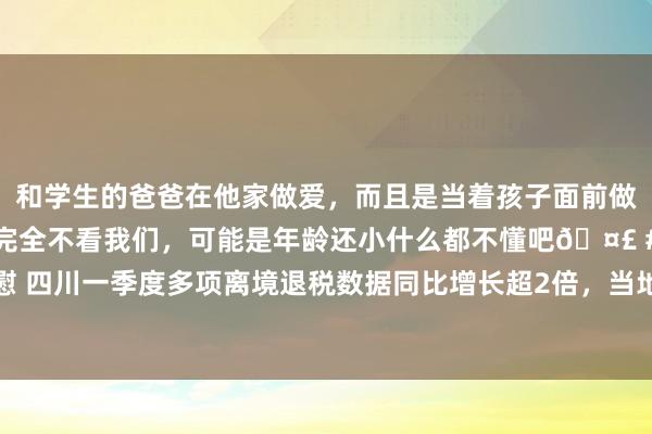 和学生的爸爸在他家做爱，而且是当着孩子面前做爱，太刺激了，孩子完全不看我们，可能是年龄还小什么都不懂吧🤣 #同城 #文爱 #自慰 四川一季度多项离境退税数据同比增长超2倍，当地税务部门拟扩大“即买即退”商店粉饰面
