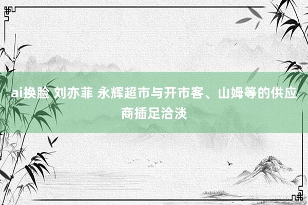 ai换脸 刘亦菲 永辉超市与开市客、山姆等的供应商插足洽淡